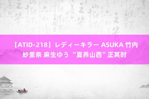 【ATID-218】レディーキラー ASUKA 竹内紗里奈 麻生ゆう “夏养山西”正其时