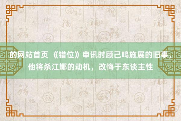 的网站首页 《错位》审讯时顾己鸣施展的旧事，他将杀江娜的动机，改悔于东谈主性