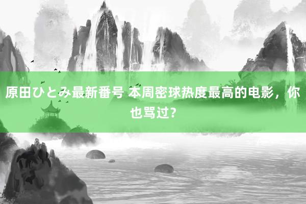 原田ひとみ最新番号 本周密球热度最高的电影，你也骂过？