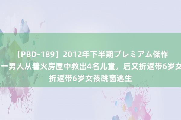 【PBD-189】2012年下半期プレミアム傑作選 好意思国一男人从着火房屋中救出4名儿童，后又折返带6岁女孩跳窗逃生