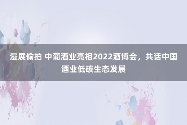 漫展偷拍 中葡酒业亮相2022酒博会，共话中国酒业低碳生态发展