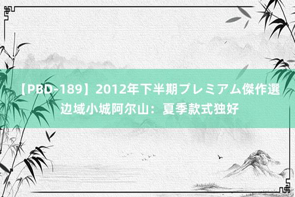 【PBD-189】2012年下半期プレミアム傑作選 边域小城阿尔山：夏季款式独好