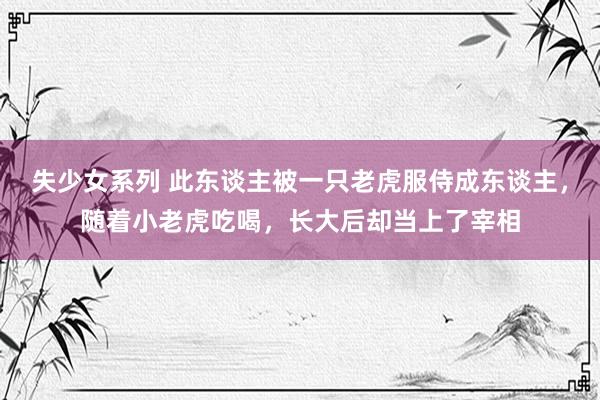 失少女系列 此东谈主被一只老虎服侍成东谈主，随着小老虎吃喝，长大后却当上了宰相