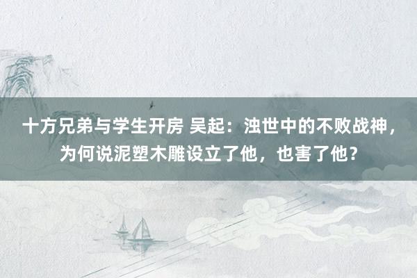 十方兄弟与学生开房 吴起：浊世中的不败战神，为何说泥塑木雕设立了他，也害了他？