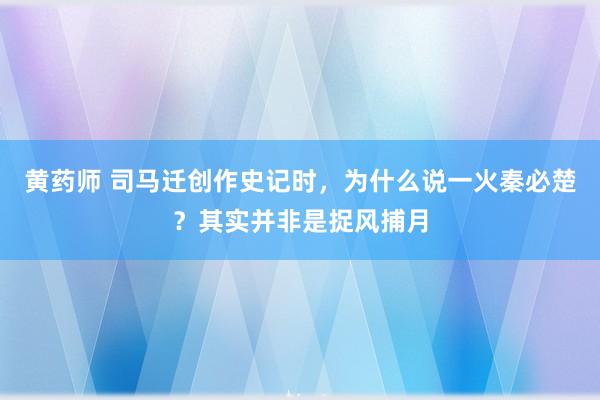 黄药师 司马迁创作史记时，为什么说一火秦必楚？其实并非是捉风捕月