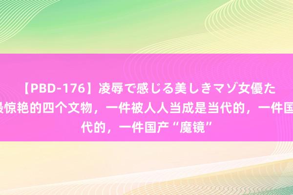 【PBD-176】凌辱で感じる美しきマゾ女優たち8時間 最惊艳的四个文物，一件被人人当成是当代的，一件国产“魔镜”