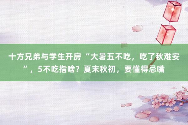 十方兄弟与学生开房 “大暑五不吃，吃了秋难安”，5不吃指啥？夏末秋初，要懂得忌嘴