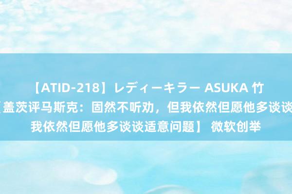 【ATID-218】レディーキラー ASUKA 竹内紗里奈 麻生ゆう 【盖茨评马斯克：固然不听劝，但我依然但愿他多谈谈适意问题】 微软创举