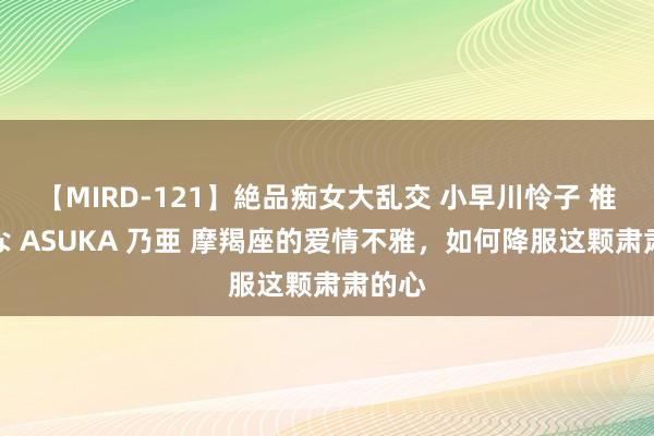 【MIRD-121】絶品痴女大乱交 小早川怜子 椎名ゆな ASUKA 乃亜 摩羯座的爱情不雅，如何降服这颗肃肃的心