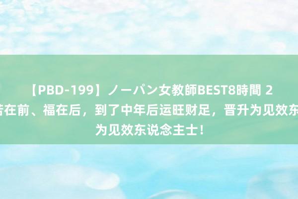 【PBD-199】ノーパン女教師BEST8時間 2 此3生肖苦在前、福在后，到了中年后运旺财足，晋升为见效东说念主士！