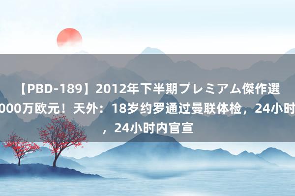 【PBD-189】2012年下半期プレミアム傑作選 总价7000万欧元！天外：18岁约罗通过曼联体检，24小时内官宣