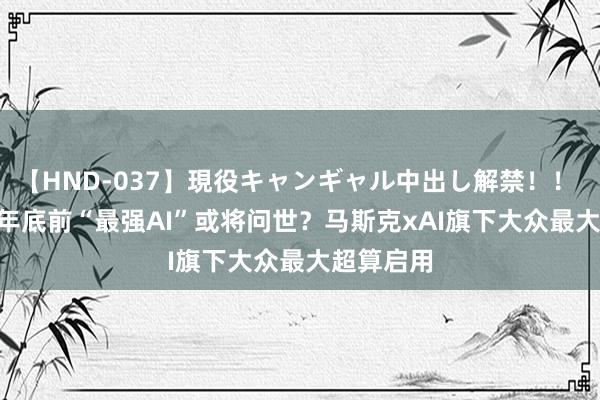 【HND-037】現役キャンギャル中出し解禁！！ ASUKA 年底前“最强AI”或将问世？马斯克xAI旗下大众最大超算启用