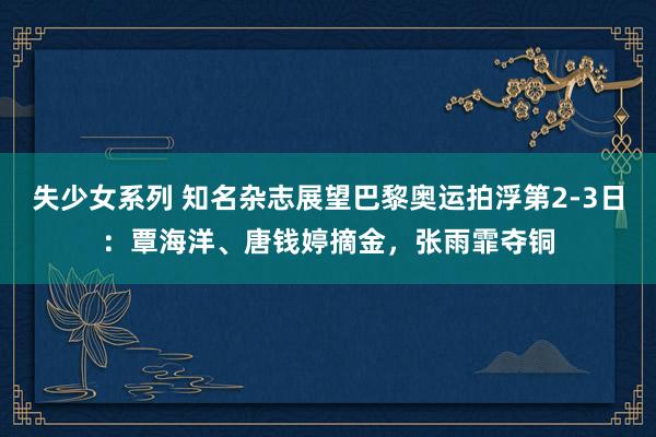 失少女系列 知名杂志展望巴黎奥运拍浮第2-3日：覃海洋、唐钱婷摘金，张雨霏夺铜