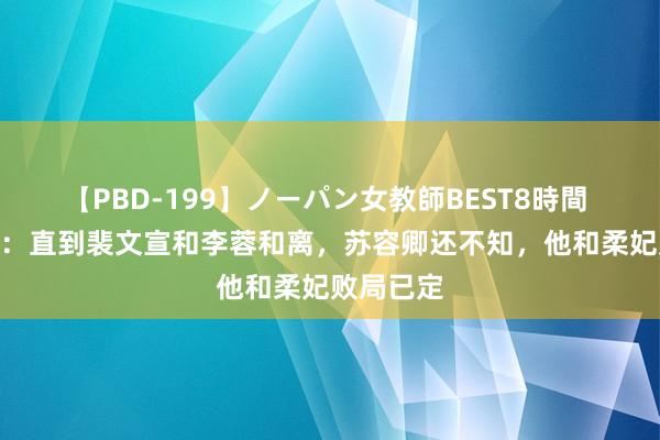 【PBD-199】ノーパン女教師BEST8時間 2 度华年：直到裴文宣和李蓉和离，苏容卿还不知，他和柔妃败局已定