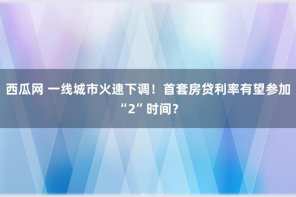 西瓜网 一线城市火速下调！首套房贷利率有望参加“2”时间？