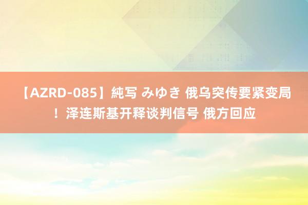 【AZRD-085】純写 みゆき 俄乌突传要紧变局！泽连斯基开释谈判信号 俄方回应