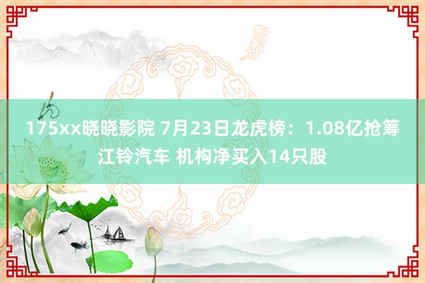 175xx晓晓影院 7月23日龙虎榜：1.08亿抢筹江铃汽车 机构净买入14只股