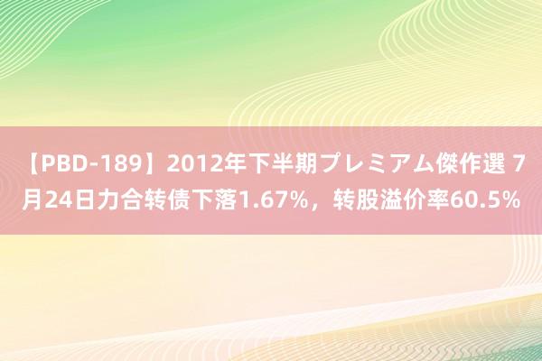 【PBD-189】2012年下半期プレミアム傑作選 7月24日力合转债下落1.67%，转股溢价率60.5%