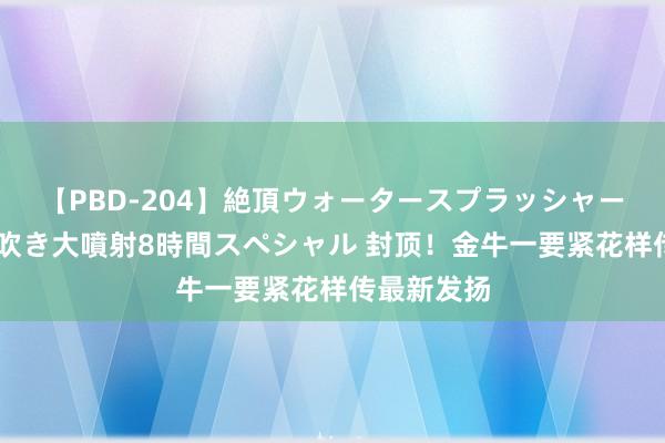 【PBD-204】絶頂ウォータースプラッシャー 放尿＆潮吹き大噴射8時間スペシャル 封顶！金牛一要紧花样传最新发扬