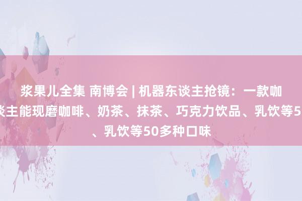 浆果儿全集 南博会 | 机器东谈主抢镜：一款咖啡机器东谈主能现磨咖啡、奶茶、抹茶、巧克力饮品、乳饮等50多种口味