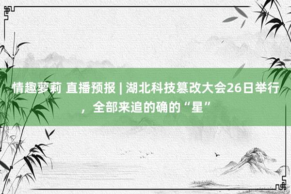 情趣萝莉 直播预报 | 湖北科技篡改大会26日举行，全部来追的确的“星”