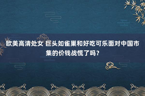 欧美高清处女 巨头如雀巢和好吃可乐面对中国市集的价钱战慌了吗？