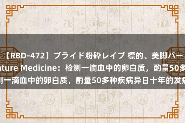 【RBD-472】プライド粉砕レイプ 標的、美脚パーツモデル ASUKA Nature Medicine：检测一滴血中的卵白质，酌量50多种疾病异日十年的发病风险