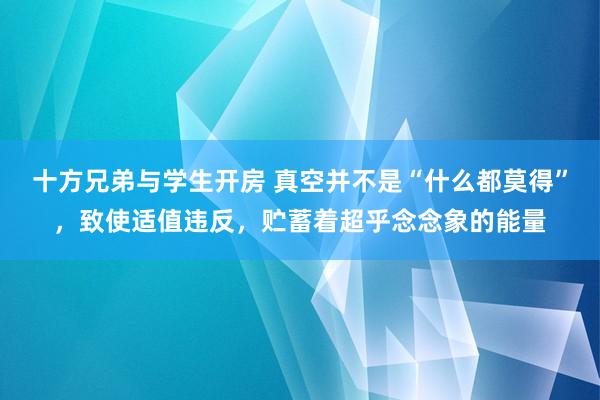 十方兄弟与学生开房 真空并不是“什么都莫得”，致使适值违反，贮蓄着超乎念念象的能量