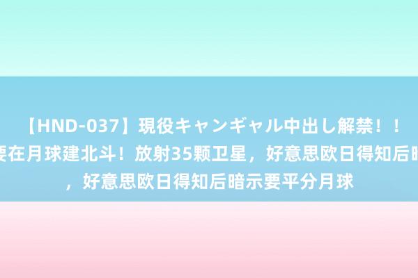 【HND-037】現役キャンギャル中出し解禁！！ ASUKA 中国要在月球建北斗！放射35颗卫星，好意思欧日得知后暗示要平分月球