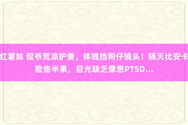 红薯妹 侃爷荒凉护妻，体魄挡狗仔镜头！隔天比安卡险些半果，目光缺乏像患PTSD...