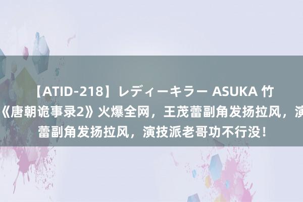 【ATID-218】レディーキラー ASUKA 竹内紗里奈 麻生ゆう 《唐朝诡事录2》火爆全网，王茂蕾副角发扬拉风，演技派老哥功不行没！