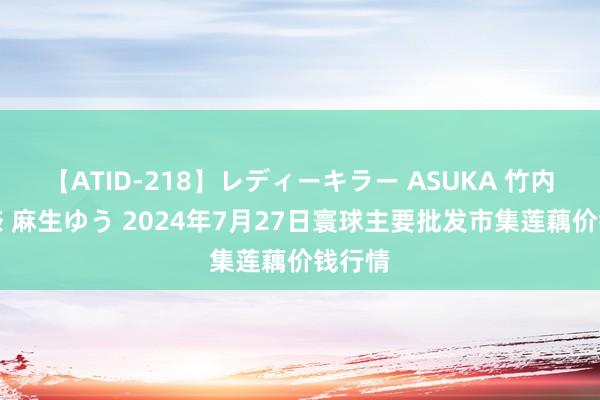 【ATID-218】レディーキラー ASUKA 竹内紗里奈 麻生ゆう 2024年7月27日寰球主要批发市集莲藕价钱行情