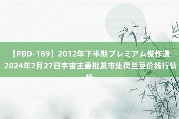 【PBD-189】2012年下半期プレミアム傑作選 2024年7月27日宇宙主要批发市集荷兰豆价钱行情