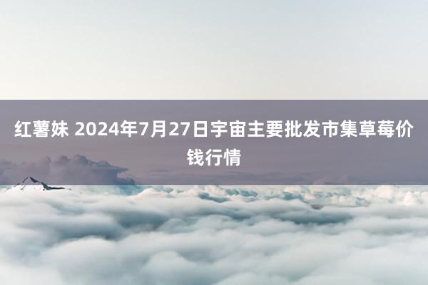 红薯妹 2024年7月27日宇宙主要批发市集草莓价钱行情