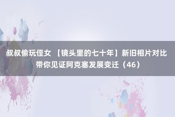 叔叔偷玩侄女 【镜头里的七十年】新旧相片对比 带你见证阿克塞发展变迁（46）