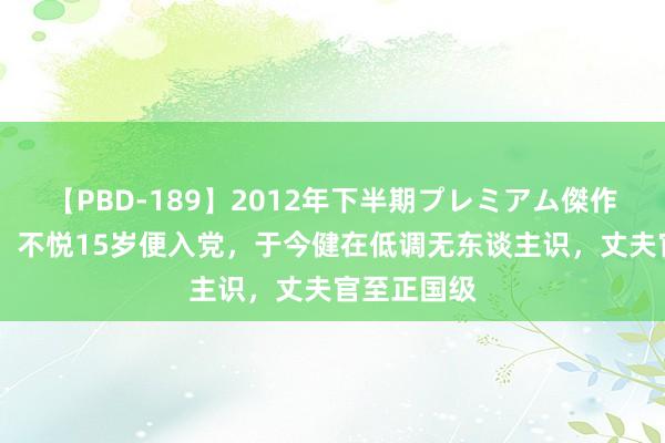 【PBD-189】2012年下半期プレミアム傑作選 韩芝俊：不悦15岁便入党，于今健在低调无东谈主识，丈夫官至正国级