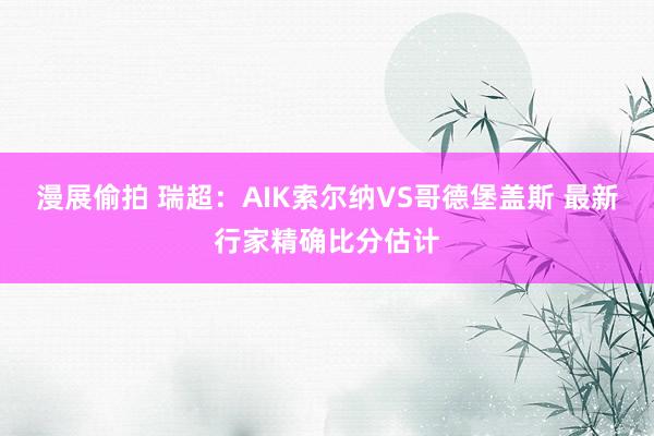 漫展偷拍 瑞超：AIK索尔纳VS哥德堡盖斯 最新行家精确比分估计