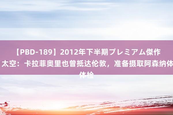 【PBD-189】2012年下半期プレミアム傑作選 太空：卡拉菲奥里也曾抵达伦敦，准备摄取阿森纳体检