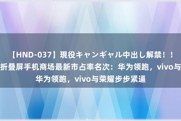 【HND-037】現役キャンギャル中出し解禁！！ ASUKA 中国折叠屏手机商场最新市占率名次：华为领跑，vivo与荣耀步步紧逼