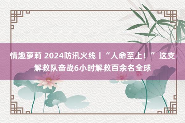 情趣萝莉 2024防汛火线丨“人命至上！” 这支解救队奋战6小时解救百余名全球