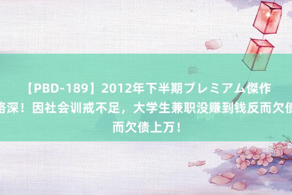 【PBD-189】2012年下半期プレミアム傑作選 套路深！因社会训戒不足，大学生兼职没赚到钱反而欠债上万！