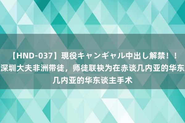 【HND-037】現役キャンギャル中出し解禁！！ ASUKA 深圳大夫非洲带徒，师徒联袂为在赤谈几内亚的华东谈主手术