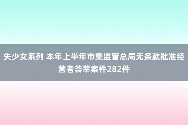 失少女系列 本年上半年市集监管总局无条款批准经营者荟萃案件282件