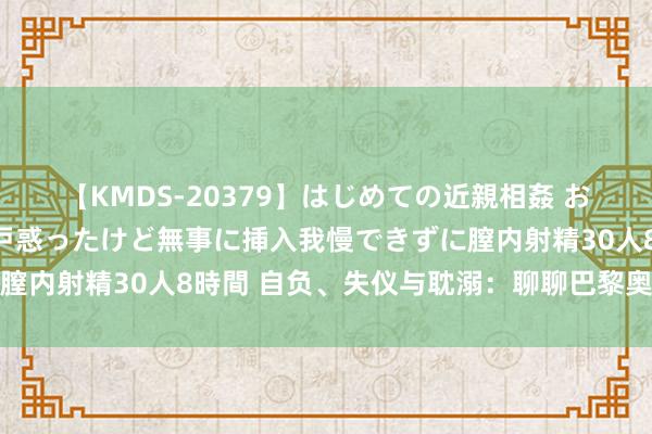 【KMDS-20379】はじめての近親相姦 おばさんの誘いに最初は戸惑ったけど無事に挿入我慢できずに膣内射精30人8時間 自负、失仪与耽溺：聊聊巴黎奥运开幕式