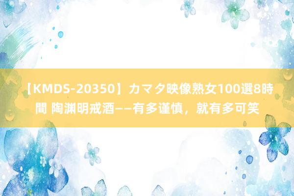 【KMDS-20350】カマタ映像熟女100選8時間 陶渊明戒酒——有多谨慎，就有多可笑