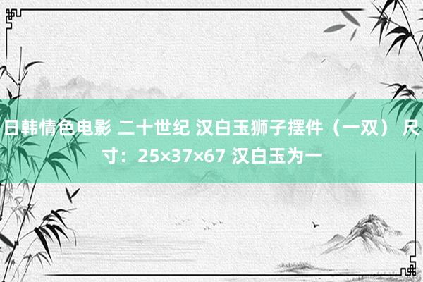 日韩情色电影 二十世纪 汉白玉狮子摆件（一双） 尺寸：25×37×67 汉白玉为一