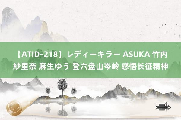 【ATID-218】レディーキラー ASUKA 竹内紗里奈 麻生ゆう 登六盘山岑岭 感悟长征精神