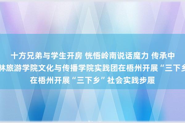 十方兄弟与学生开房 恍悟岭南说话魔力 传承中华优秀文化丨桂林旅游学院文化与传播学院实践团在梧州开展“三下乡”社会实践步履