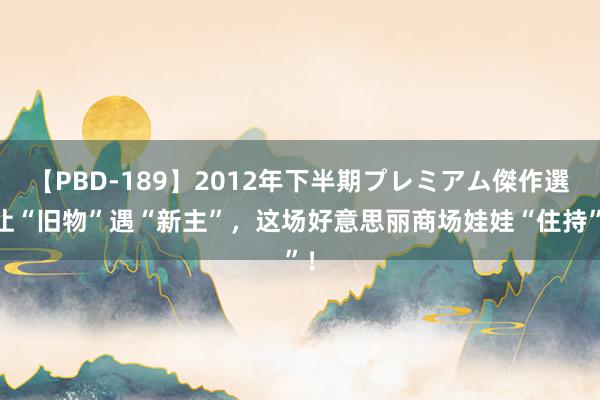 【PBD-189】2012年下半期プレミアム傑作選 让“旧物”遇“新主”，这场好意思丽商场娃娃“住持”！