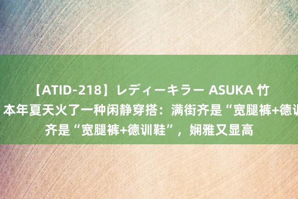 【ATID-218】レディーキラー ASUKA 竹内紗里奈 麻生ゆう 本年夏天火了一种闲静穿搭：满街齐是“宽腿裤+德训鞋”，娴雅又显高